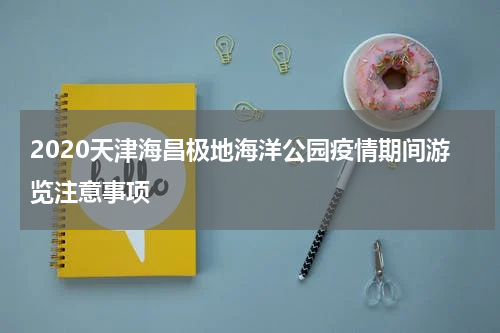 2020天津海昌极地海洋公园疫情期间游览注意事项
