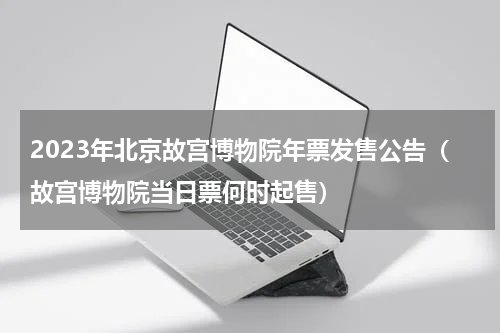 2023年北京故宫博物院年票发售公告（故宫博物院当日票何时起售）