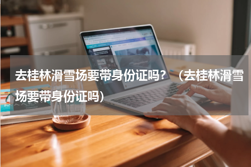 去桂林滑雪场要带身份证吗？（去桂林滑雪场要带身份证吗）