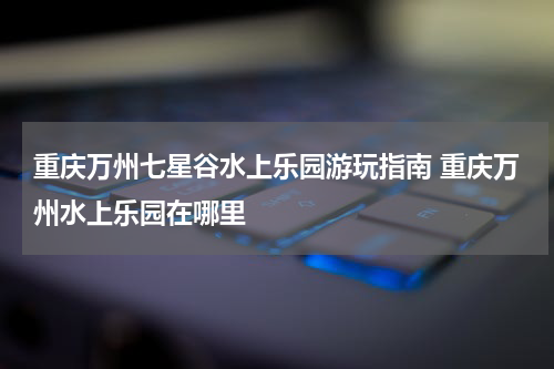 重庆万州七星谷水上乐园游玩指南 重庆万州水上乐园在哪里