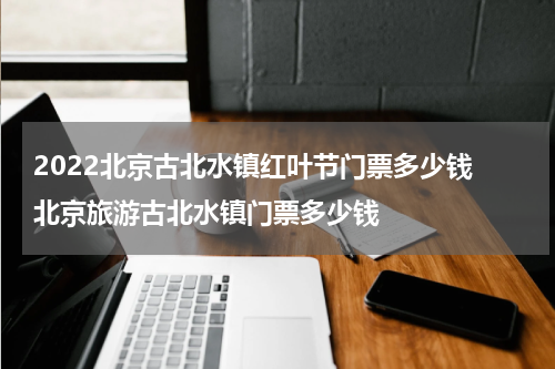 2022北京古北水镇红叶节门票多少钱 北京旅游古北水镇门票多少钱
