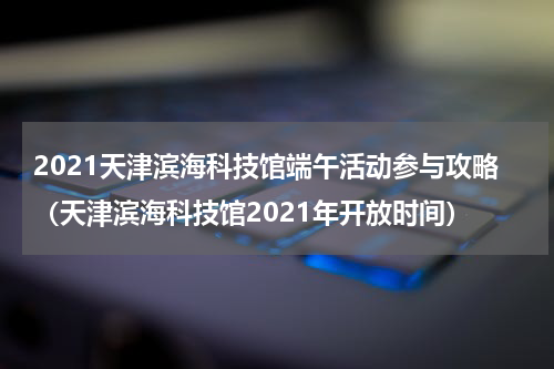 2021天津滨海科技馆端午活动参与攻略（天津滨海科技馆2021年开放时间）