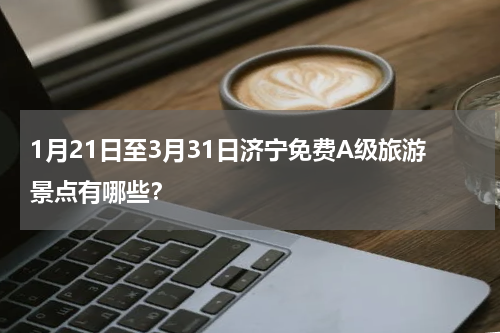 1月21日至3月31日济宁免费A级旅游景点有哪些？