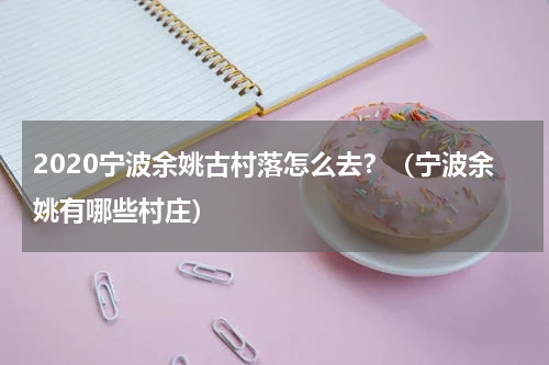 2020宁波余姚古村落怎么去？（宁波余姚有哪些村庄）