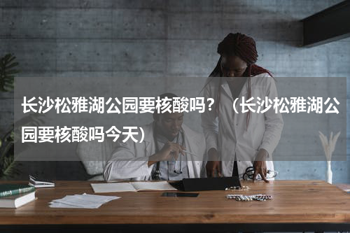 长沙松雅湖公园要核酸吗？（长沙松雅湖公园要核酸吗今天）
