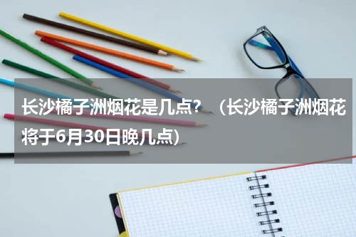 长沙橘子洲烟花是几点？（长沙橘子洲烟花将于6月30日晚几点）