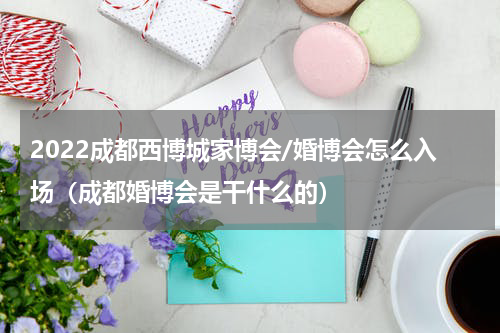 2022成都西博城家博会/婚博会怎么入场（成都婚博会是干什么的）