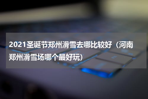2021圣诞节郑州滑雪去哪比较好（河南郑州滑雪场哪个最好玩）