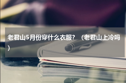 老君山5月份穿什么衣服？（老君山上冷吗）