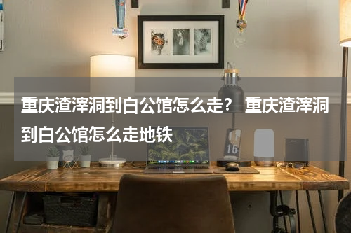 重庆渣滓洞到白公馆怎么走？ 重庆渣滓洞到白公馆怎么走地铁