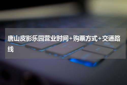 唐山皮影乐园营业时间+购票方式+交通路线