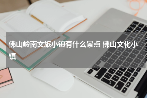 佛山岭南文旅小镇有什么景点 佛山文化小镇