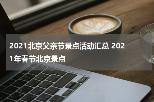 2021北京父亲节景点活动汇总 2021年春节北京景点