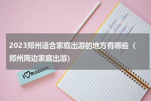 2023郑州适合家庭出游的地方有哪些（郑州周边家庭出游）