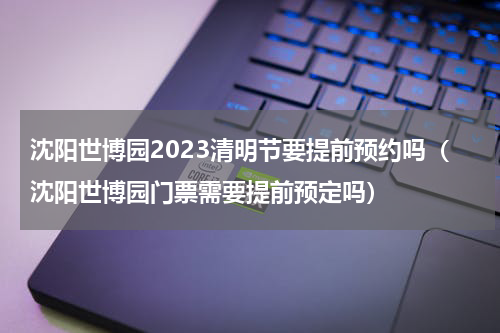 沈阳世博园2023清明节要提前预约吗（沈阳世博园门票需要提前预定吗）