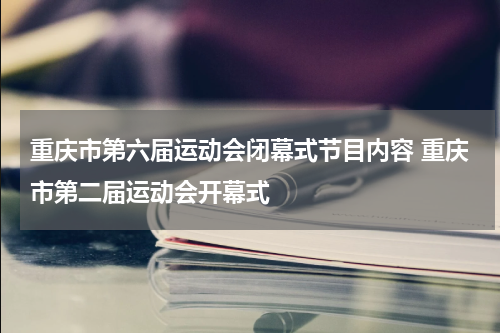 重庆市第六届运动会闭幕式节目内容 重庆市第二届运动会开幕式