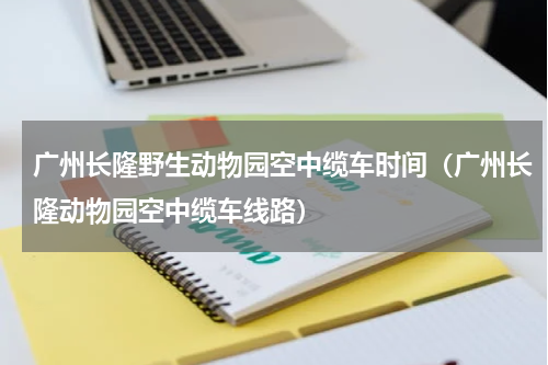 广州长隆野生动物园空中缆车时间（广州长隆动物园空中缆车线路）