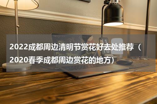 2022成都周边清明节赏花好去处推荐（2020春季成都周边赏花的地方）