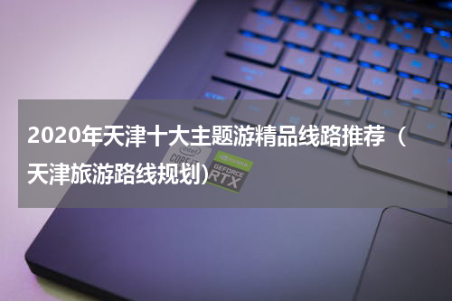 2020年天津十大主题游精品线路推荐（天津旅游路线规划）