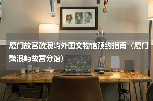 厦门故宫鼓浪屿外国文物馆预约指南（厦门鼓浪屿故宫分馆）