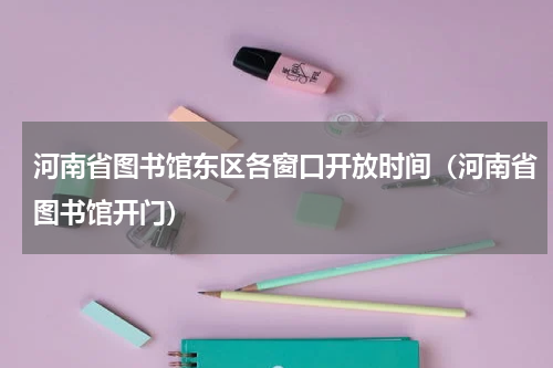 河南省图书馆东区各窗口开放时间（河南省图书馆开门）