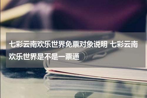 七彩云南欢乐世界免票对象说明 七彩云南欢乐世界是不是一票通