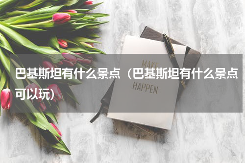 巴基斯坦有什么景点（巴基斯坦有什么景点可以玩）