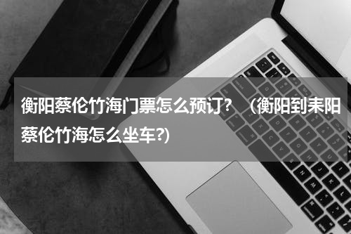 衡阳蔡伦竹海门票怎么预订？（衡阳到耒阳蔡伦竹海怎么坐车?）