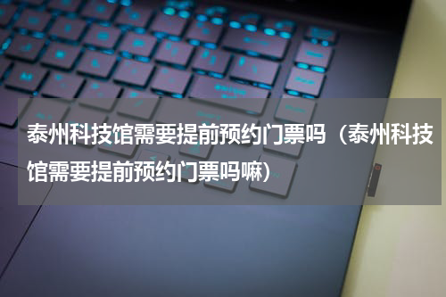 泰州科技馆需要提前预约门票吗（泰州科技馆需要提前预约门票吗嘛）
