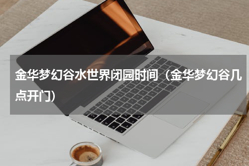 金华梦幻谷水世界闭园时间（金华梦幻谷几点开门）
