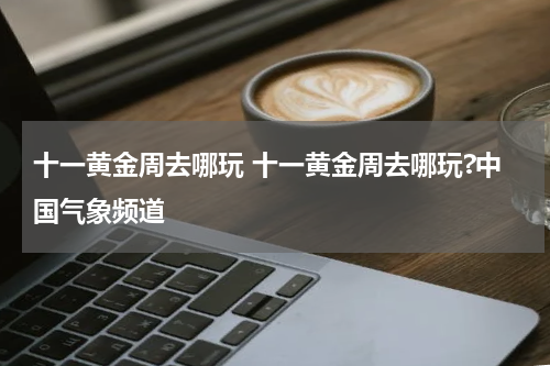 十一黄金周去哪玩 十一黄金周去哪玩?中国气象频道