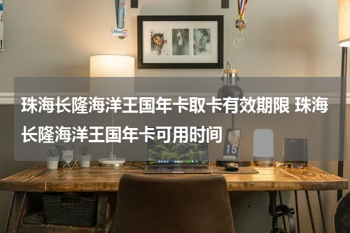 珠海长隆海洋王国年卡取卡有效期限 珠海长隆海洋王国年卡可用时间
