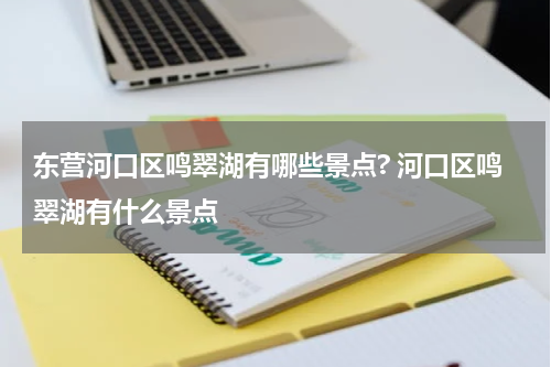 东营河口区鸣翠湖有哪些景点? 河口区鸣翠湖有什么景点