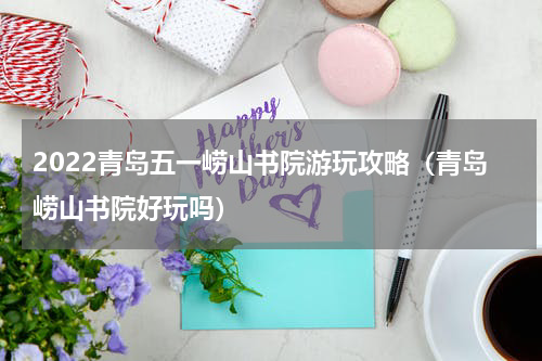 2022青岛五一崂山书院游玩攻略（青岛崂山书院好玩吗）