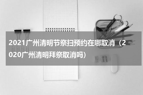2021广州清明节祭扫预约在哪取消（2020广州清明拜祭取消吗）