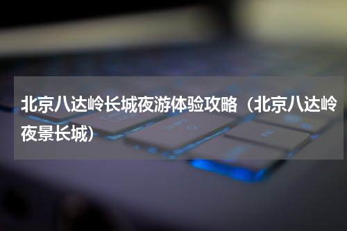北京八达岭长城夜游体验攻略（北京八达岭夜景长城）