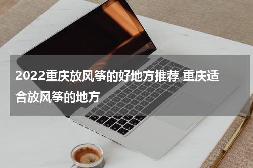 2022重庆放风筝的好地方推荐 重庆适合放风筝的地方
