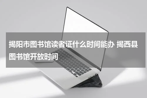 揭阳市图书馆读者证什么时间能办 揭西县图书馆开放时间