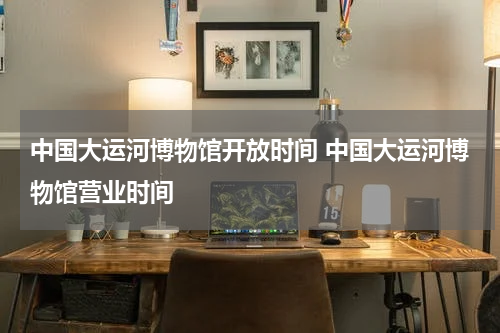 中国大运河博物馆开放时间 中国大运河博物馆营业时间