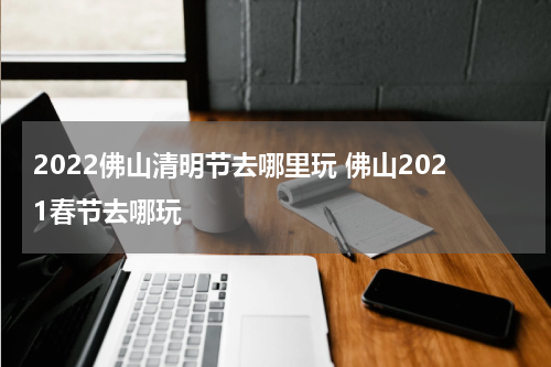 2022佛山清明节去哪里玩 佛山2021春节去哪玩