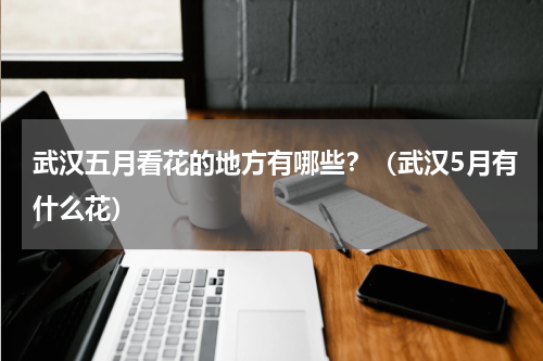 武汉五月看花的地方有哪些？（武汉5月有什么花）