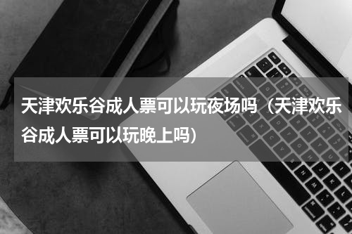 天津欢乐谷成人票可以玩夜场吗（天津欢乐谷成人票可以玩晚上吗）