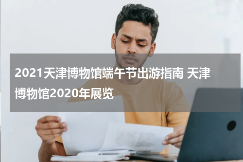 2021天津博物馆端午节出游指南 天津博物馆2020年展览