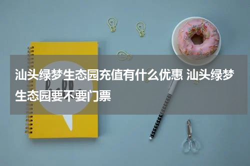 汕头绿梦生态园充值有什么优惠 汕头绿梦生态园要不要门票