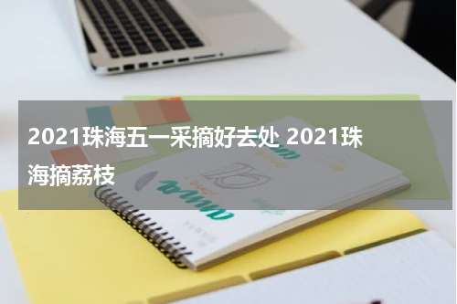 2021珠海五一采摘好去处 2021珠海摘荔枝