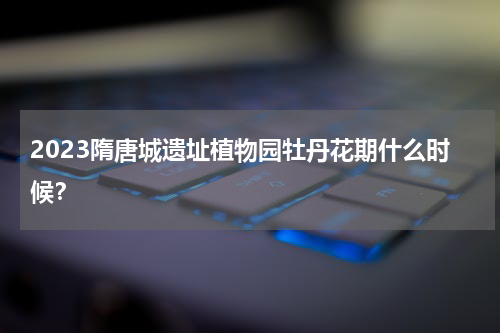 2023隋唐城遗址植物园牡丹花期什么时候？