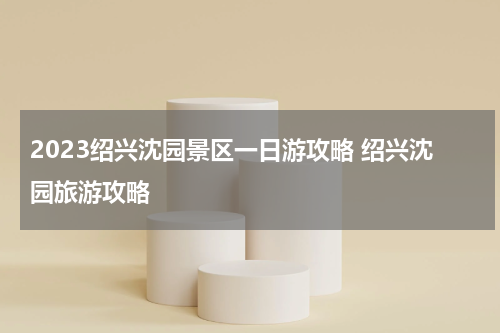 2023绍兴沈园景区一日游攻略 绍兴沈园旅游攻略