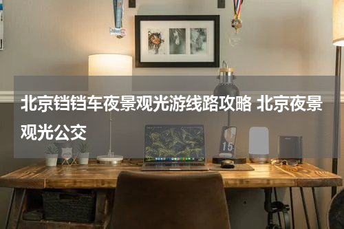 北京铛铛车夜景观光游线路攻略 北京夜景观光公交
