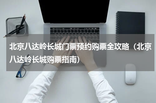 北京八达岭长城门票预约购票全攻略（北京八达岭长城购票指南）