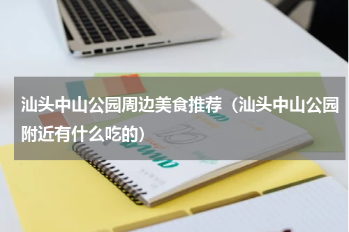 汕头中山公园周边美食推荐（汕头中山公园附近有什么吃的）